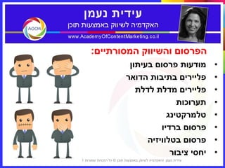 ‫הפרסום והשיווק המסורתיים:‬
                                   ‫מודעות פרסום בעיתון‬                 ‫•‬
                                  ‫פליירים בתיבות הדואר‬                 ‫•‬
                                     ‫פליירים מדלת לדלת‬                 ‫•‬
                                                 ‫תערוכות‬               ‫•‬
                                              ‫טלמרקטינג‬                ‫•‬
                                            ‫פרסום ברדיו‬                ‫•‬
                                        ‫פרסום בטלוויזיה‬                ‫•‬
                                               ‫יחסי ציבור‬              ‫•‬
‫5‬   ‫עידית נעמן ‪I‬האקדמיה לשיווק באמצעות תוכן © כל הזכויות שמורות 1102‬
 