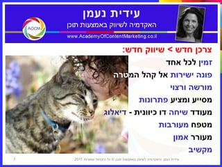 ‫צרכן חדש > שיווק חדש:‬
                                        ‫זמין לכל אחד‬
                        ‫פונה ישירות אל קהל המטרה‬
                                         ‫מורשה ורצוי‬
                               ‫מסייע ומציע פתרונות‬
                     ‫מעודד שיחה דו כיוונית - דיאלוג‬
                                      ‫מטפח מעורבות‬
                                          ‫מעורר אמון‬
                                               ‫מקשיב‬
‫7‬   ‫עידית נעמן ‪I‬האקדמיה לשיווק באמצעות תוכן © כל הזכויות שמורות 1102‬
 