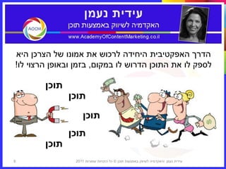 ‫הדרך האפקטיבית היחידה לרכוש את אמונו של הצרכן היא‬
‫לספק לו את התוכן הדרוש לו במקום, בזמן ובאופן הרצוי לו!‬

        ‫תוכן‬
               ‫תוכן‬
                    ‫תוכן‬
               ‫תוכן‬
        ‫תוכן‬
‫8‬               ‫עידית נעמן ‪I‬האקדמיה לשיווק באמצעות תוכן © כל הזכויות שמורות 1102‬
 