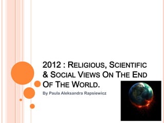 2012 : RELIGIOUS, SCIENTIFIC
& SOCIAL VIEWS ON THE END
OF THE WORLD.
By Paula Aleksandra Rapsiewicz
 