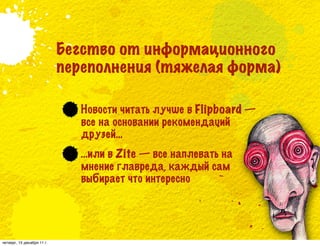 Бегство от информационного
                            переполнения (тяжелая форма)

                               Новости читать лучше в Flipboard —
                               все на основании рекомендаций
                               друзей…
                               …или в Zite — все наплевать на
                               мнение главреда, каждый сам
                               выбирает что интересно




четверг, 15 декабря 11 г.
 