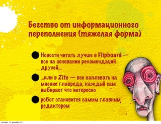 Бегство от информационного
                            переполнения (тяжелая форма)

                               Новости читать лучше в Flipboard —
                               все на основании рекомендаций
                               друзей…
                               …или в Zite — все наплевать на
                               мнение главреда, каждый сам
                               выбирает что интересно
                               робот становится самым главным
                               редактором

четверг, 15 декабря 11 г.
 