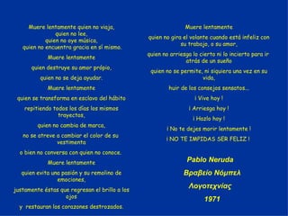Muere lentamente quien no viaja, quien no lee, quien no oye música, quien no encuentra gracia en sí mismo. Muere lentamente quien destruye su amor própio, quien no se deja ayudar. Muere lentamente quien se transforma en esclavo del hábito repitiendo todos los días los mismos trayectos, quien no cambia de marca, no se atreve a cambiar el color de su  vestimenta o bien no conversa con quien no conoce.  Muere lentamente quien evita una pasión y su remolino de emociones, justamente éstas que regresan el brillo a los ojos y  restauran los corazones destrozados. Muere lentamente quien no gira el volante cuando está infeliz con su trabajo, o su amor, quien no arriesga lo cierto ni lo incierto para ir  atrás de un sueño quien no se permite, ni siquiera una vez en su vida, huir de los consejos sensatos... ¡ Vive hoy ! ¡ Arriesga hoy ! ¡ Hazlo hoy ! ¡ No te dejes morir lentamente ! ¡ NO TE IMPIDAS SER FELIZ !  Pablo Neruda  Βραβείο Νόμπελ Λογοτεχνίας  1971 