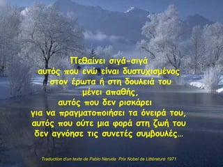 Πεθαίνει σιγά-σιγά αυτός που ενώ είναι δυστυχισμένος στον έρωτα ή στη δουλειά του μένει απαθής , αυτός που δεν ρισκάρει  για να πραγματοποιήσει τα όνειρά του , αυτός που ούτε μια φορά στη ζωή του δ εν αγνόησε τις συνετές συμβουλές… Traduction d’un texte de Pablo Neruda  Prix Nobel de Littérature 1971 