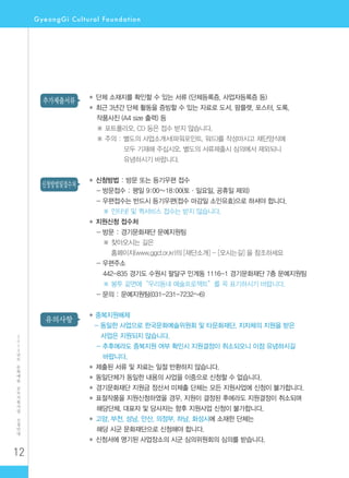12
2
0
1
2
년
도
문
화
예
술
공
모
지
원
사
업
신
청
안
내
유의사항
신청방법및접수처
추가제출서류 ◆ 단체 소재지를 확인할 수 있는 서류 (단체등록증, 사업자등록증 등)
◆ 최근 3년간 단체 활동을 증빙할 수 있는 자료로 도서, 팜플렛, 포스터, 도록,
작품사진 (A4 size 출력) 등
※ 포트폴리오, CD 등은 접수 받지 않습니다.
※ 주의 : 별도의 사업소개서(파워포인트, 워드)를 작성마시고 재단양식에
모두 기재해 주십시오. 별도의 서류제출시 심의에서 제외되니
유념하시기 바랍니다.
◆ 신청방법 : 방문 또는 등기우편 접수
- 방문접수 : 평일 9:00∼18:00(토·일요일, 공휴일 제외)
- 우편접수는 반드시 등기우편(접수 마감일 소인유효)으로 하셔야 합니다.
※ 인터넷 및 퀵서비스 접수는 받지 않습니다.
◆ 지원신청 접수처
- 방문 : 경기문화재단 문예지원팀
※ 찾아오시는 길은
홈페이지(www.ggcf.or.kr)의 [재단소개] - [오시는길] 을 참조하세요
- 우편주소
442-835 경기도 수원시 팔달구 인계동 1116-1 경기문화재단 7층 문예지원팀
※ 봉투 겉면에“우리동네 예술프로젝트”를 꼭 표기하시기 바랍니다.
- 문의 : 문예지원팀(031-231-7232~6)
◆ 중복지원배제
- 동일한 사업으로 한국문화예술위원회 및 타문화재단, 지자체의 지원을 받은
사업은 지원되지 않습니다.
- 추후에라도 중복지원 여부 확인시 지원결정이 취소되오니 이점 유념하시길
바랍니다.
◆ 제출된 서류 및 자료는 일절 반환하지 않습니다.
◆ 동일단체가 동일한 내용의 사업을 이중으로 신청할 수 없습니다.
◆ 경기문화재단 지원금 정산서 미제출 단체는 모든 지원사업에 신청이 불가합니다.
◆ 표절작품을 지원신청하였을 경우, 지원이 결정된 후에라도 지원결정이 취소되며
해당단체, 대표자 및 당사자는 향후 지원사업 신청이 불가합니다.
◆ 고양, 부천, 성남, 안산, 의정부, 하남, 화성시에 소재한 단체는
해당 시군 문화재단으로 신청해야 합니다.
◆ 신청서에 명기된 사업장소의 시군 심의위원회의 심의를 받습니다.
 