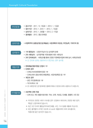 14
2
0
1
2
년
도
문
화
예
술
공
모
지
원
사
업
신
청
안
내
추가제출서류
제출서류
심의방식
심의기준
추진일정 ◆ 공고기간 : 2011. 12. 16(금) ~ 2012. 1. 13(금)
◆ 접수기간 : 2012. 1. 3(수) ~ 2012. 1. 13(금)
◆ 심의기간 : 2012. 1. 30(월) ~ 2012. 2. 17(금)
◆ 결과발표 : 2012. 3월 초(예정)
◆사업목적의 실험성/참신성/예술성, 사업계획의 타당성, 추진능력, 기대가치 등
◆ 1차 행정심의 : 신청자격심의 및 심의영역 분류
◆ 2차 서류심의 : 심의영역별 지원내용에 대한 서류심의
◆ 3차 인터뷰심의 : 서류심의를 통해 선정된 지원예정사업에 대해 실시, 서류심의보완
※ 단, 인터뷰 심의는 필요하다고 판단되는 경우 실시함
◆ 문화예술진흥지원금 신청서 1부
◆ 단체의 경우
- 단체소개서(회원명부포함) 1부
- 단체소재지 증빙서류(단체등록증, 사업자등록증 등) 1부
◆ 개인의 경우
- 본인 주민등록초본 1부
- 작가이력서 1부
※ 본 서류양식은 경기문화재단 홈페이지에서 다운로드하여 사용하시기 바랍니다.
◆ 프로젝트 관련 자료
- 단체 또는 개인 활동자료(대본, 악보, 도록, 자료집, 인쇄물, 팜플렛, 사진 등)
※ 저작권과 관련된 서류가 미비할 경우 선정에서 제외되며, 관련된 제반 법적
책임은 신청자에게 있습니다.
※ 최근 3년 이내의 활동실적자료(인쇄물, 사진, 기사 등)를 제출해 주십시오.
※ 모든 출력물의 규격은 되도록 A4 size로 제출하여야 하며 포트폴리오,
작품모형 등은 접수받지 않습니다.
 