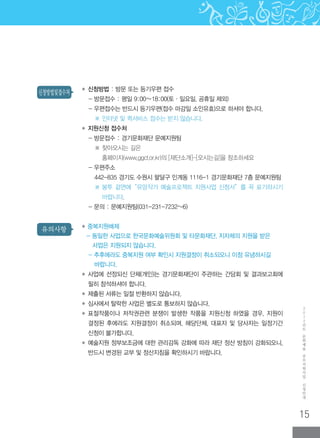 15
2
0
1
2
년
도
문
화
예
술
공
모
지
원
사
업
신
청
안
내
유의사항
신청방법및접수처 ◆ 신청방법 : 방문 또는 등기우편 접수
- 방문접수 : 평일 9:00∼18:00(토·일요일, 공휴일 제외)
- 우편접수는 반드시 등기우편(접수 마감일 소인유효)으로 하셔야 합니다.
※ 인터넷 및 퀵서비스 접수는 받지 않습니다.
◆ 지원신청 접수처
- 방문접수 : 경기문화재단 문예지원팀
※ 찾아오시는 길은
홈페이지(www.ggcf.or.kr)의 [재단소개]-[오시는길]을 참조하세요
- 우편주소
442-835 경기도 수원시 팔달구 인계동 1116-1 경기문화재단 7층 문예지원팀
※ ‌봉투 겉면에“유망작가 예술프로젝트 지원사업 신청서”를 꼭 표기하시기
바랍니다.
- 문의 : 문예지원팀(031-231-7232~6)
◆ 중복지원배제
- 동일한 사업으로 한국문화예술위원회 및 타문화재단, 지자체의 지원을 받은
사업은 지원되지 않습니다.
- 추후에라도 중복지원 여부 확인시 지원결정이 취소되오니 이점 유념하시길
바랍니다.
◆ ‌사업에 선정되신 단체(개인)는 경기문화재단이 주관하는 간담회 및 결과보고회에
필히 참석하셔야 합니다.
◆ ‌제출된 서류는 일절 반환하지 않습니다.
◆ ‌심사에서 탈락한 사업은 별도로 통보하지 않습니다.
◆ ‌표절작품이나 저작권관련 분쟁이 발생한 작품을 지원신청 하였을 경우, 지원이
결정된 후에라도 지원결정이 취소되며, 해당단체, 대표자 및 당사자는 일정기간
신청이 불가합니다.
◆ ‌예술지원 정부보조금에 대한 관리감독 강화에 따라 재단 정산 방침이 강화되오니,
반드시 변경된 교부 및 정산지침을 확인하시기 바랍니다.
 