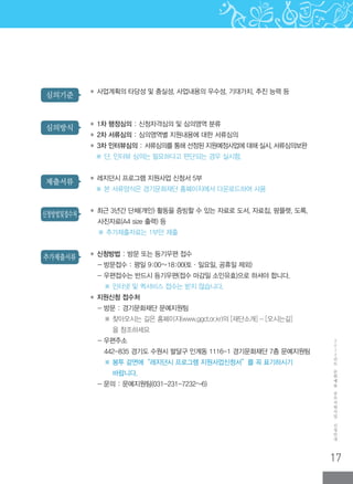17
2
0
1
2
년
도
문
화
예
술
공
모
지
원
사
업
신
청
안
내
추가제출서류
신청방법및접수처
제출서류
심의방식
심의기준 ◆ 사업계획의 타당성 및 충실성, 사업내용의 우수성, 기대가치, 추진 능력 등
◆ 1차 행정심의 : 신청자격심의 및 심의영역 분류
◆ 2차 서류심의 : 심의영역별 지원내용에 대한 서류심의
◆ 3차 인터뷰심의 : 서류심의를 통해 선정된 지원예정사업에 대해 실시, 서류심의보완
※ 단, 인터뷰 심의는 필요하다고 판단되는 경우 실시함.
◆ 레지던시 프로그램 지원사업 신청서 5부
※ 본 서류양식은 경기문화재단 홈페이지에서 다운로드하여 사용
◆ 최근 3년간 단체(개인) 활동을 증빙할 수 있는 자료로 도서, 자료집, 팜플렛, 도록,
사진자료(A4 size 출력) 등
※ 추가제출자료는 1부만 제출
◆ 신청방법 : 방문 또는 등기우편 접수
- 방문접수 : 평일 9:00∼18:00(토·일요일, 공휴일 제외)
- 우편접수는 반드시 등기우편(접수 마감일 소인유효)으로 하셔야 합니다.
※ 인터넷 및 퀵서비스 접수는 받지 않습니다.
◆ 지원신청 접수처
- 방문 : 경기문화재단 문예지원팀
※ 찾아오시는 길은 홈페이지(www.ggcf.or.kr)의 [재단소개] - [오시는길]
을 참조하세요
- 우편주소
442-835 경기도 수원시 팔달구 인계동 1116-1 경기문화재단 7층 문예지원팀
※ ‌봉투 겉면에“레지던시 프로그램 지원사업신청서”를 꼭 표기하시기
바랍니다.
- 문의 : 문예지원팀(031-231-7232~6)
 
