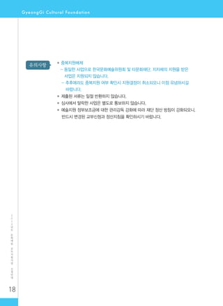 18
2
0
1
2
년
도
문
화
예
술
공
모
지
원
사
업
신
청
안
내
유의사항 ◆ 중복지원배제
- 동일한 사업으로 한국문화예술위원회 및 타문화재단, 지자체의 지원을 받은
사업은 지원되지 않습니다.
- 추후에라도 중복지원 여부 확인시 지원결정이 취소되오니 이점 유념하시길
바랍니다.
◆ 제출된 서류는 일절 반환하지 않습니다.
◆ 심사에서 탈락한 사업은 별도로 통보하지 않습니다.
◆ 예술지원 정부보조금에 대한 관리감독 강화에 따라 재단 정산 방침이 강화되오니,
반드시 변경된 교부신청과 정산지침을 확인하시기 바랍니다.
 