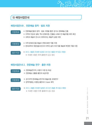 21
2
0
1
2
년
도
문
화
예
술
공
모
지
원
사
업
신
청
안
내
접수기간
지원대상
사업목표
◈ 전문예술인들의 창작·발표 지원을 통한 경기도 문화예술 진흥
◈ 지역의 민담과 설화, 역사 문화자원, 인물을 소재로 한 예술작품 제작 촉진
◈ 과학과 예술이 만나서 이루어지는 예술적 실험 지원
◈ 지역 문화유산을 예술로 컨텐츠화한 작품 지원
◈ 현대과학의 뒷받침을 받으며 지역의 삶의 이야기를 예술에 투영한 작품 지원
◈ 2012. 3월중 (자세한 일정은 2012년 2월중 추가공고 예정)
※ 자세한 사항은 추후 홈페이지 공고 참조
예정사업안내1. 전문예술 창작·발표 지원
접수기간
지원대상
사업목표 ◈ 전문예술연구자, 비평가 지원 및 육성
◈ 전문예술 산출물 출판과 보급지원
◈ 경기지역 현대예술사연구와 예술비평, 문화연구
◈ 문학작품집, 비평집 출판과 E-book 제작
◈ 2012. 3월중 (자세한 일정은 2012년 2월중 추가공고 예정)
※ 자세한 사항은 추후 홈페이지 공고 참조
예정사업안내 2. 전문예술 연구·출판 지원
5) 예정사업안내
 