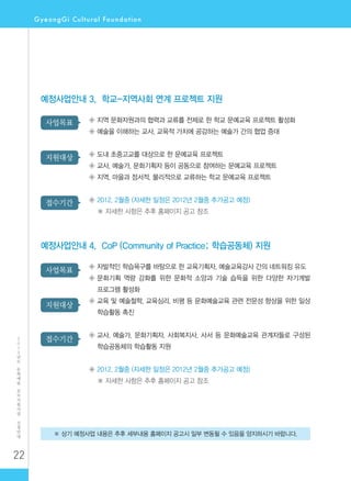 22
2
0
1
2
년
도
문
화
예
술
공
모
지
원
사
업
신
청
안
내
※ 상기 예정사업 내용은 추후 세부내용 홈페이지 공고시 일부 변동될 수 있음을 양지하시기 바랍니다.
예정사업안내 3. 학교-지역사회 연계 프로젝트 지원
◈ 지역 문화자원과의 협력과 교류를 전제로 한 학교 문예교육 프로젝트 활성화
◈ 예술을 이해하는 교사, 교육적 가치에 공감하는 예술가 간의 협업 증대
◈ 도내 초중고교를 대상으로 한 문예교육 프로젝트
◈ 교사, 예술가, 문화기획자 등이 공동으로 참여하는 문예교육 프로젝트
◈ 지역, 마을과 정서적, 물리적으로 교류하는 학교 문예교육 프로젝트
◈ 2012. 2월중 (자세한 일정은 2012년 2월중 추가공고 예정)
※ 자세한 사항은 추후 홈페이지 공고 참조
사업목표
지원대상
접수기간
예정사업안내 4. CoP (Community of Practice; 학습공동체) 지원
◈ 자발적인 학습욕구를 바탕으로 한 교육기획자, 예술교육강사 간의 네트워킹 유도
◈ ‌문화기획 역량 강화를 위한 문화적 소양과 기술 습득을 위한 다양한 자기계발
프로그램 활성화
◈ ‌교육 및 예술철학, 교육심리, 비평 등 문화예술교육 관련 전문성 향상을 위한 일상
학습활동 촉진
◈ ‌교사, 예술가, 문화기획자, 사회복지사, 사서 등 문화예술교육 관계자들로 구성된
학습공동체의 학습활동 지원
◈ ‌2012. 2월중 (자세한 일정은 2012년 2월중 추가공고 예정)
※ 자세한 사항은 추후 홈페이지 공고 참조
사업목표
지원대상
접수기간
 
