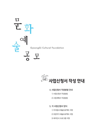 23
2
0
1
2
년
도
문
화
예
술
공
모
지
원
사
업
신
청
안
내
4. 사업신청서 작성방법 안내
1) 사업신청서 작성방법
2) 사업계획서 작성방법
5. 각 사업신청서 양식
1) 우리동네 예술프로젝트 지원
2) 유망작가 예술프로젝트 지원
3) 레지던시 프로그램 지원
사업신청서 작성 안내
 