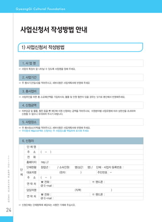 24
2
0
1
2
년
도
문
화
예
술
공
모
지
원
사
업
신
청
안
내
사업신청서 작성방법 안내
1. 사 업 명
☞ 사업의 특징이 잘 나타날 수 있도록 사업명을 정해 주세요.
2. 사업기간
☞ 주 행사기간(일시)을 적어주시고, 세부사항은 사업계획서에 반영해 주세요
3. 총사업비
☞ 사업추진을 위한 총 소요예산액을 기입하시되, 물품 및 인원 협찬이 있을 경우는 싯가로 환산해서 반영해주세요.
4. 신청금액
☞ 자부담금 및 물품, 협찬 등을 뺀 재단에 지원 신청하는 금액을 적어주시되, 지원분야별 사업유형에 따라 상한선을 초과하여
신청할 수 없으니 유의하여 주시기 바랍니다.
5. 사업장소
☞ 주 행사장소(지역)을 적어주시고, 세부사항은 사업계획서에 반영해 주세요.
☞ 우리동네 예술프로젝트 신청자는 주 사업장소를 택일하여 표시해 주세요
6. 신청자
단
체
단 체 명
주 소 ( - )
전 화
홈페이지 http://
단체현황 창립년 : / 소속인원: 명(상근: 명) / 단체·사업자 등록번호 :
대표자명 (한자: ) 주민번호 -
주 소 ( - )
연 락 처
☎ 전화 : ☏ 핸드폰 :
@ E-mail :
담당자명 (직책: )
연 락 처
☎ 전화 : ☏ 핸드폰 :
@ E-mail :
☞ 신청단체는 단체항목에 해당되는 사항만 기재해 주십시오.
1) 사업신청서 작성방법
 