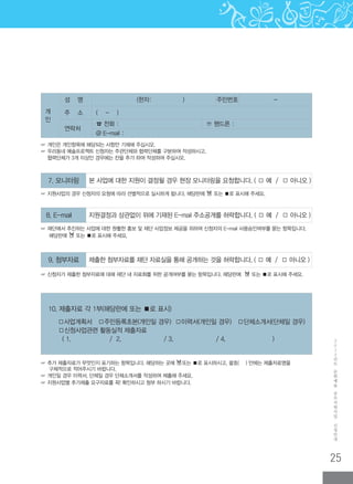 25
2
0
1
2
년
도
문
화
예
술
공
모
지
원
사
업
신
청
안
내
8. E-mail 지원결정과 상관없이 위에 기재된 E-mail 주소공개를 허락합니다. ( □ 예 / □ 아니오 )
☞ 개인은 개인항목에 해당되는 사항만 기재해 주십시오.
☞ 우리동네 예술프로젝트 신청자는 주관단체와 협력단체를 구분하여 작성하시고,
협력단체가 3개 이상인 경우에는 칸을 추가 하여 작성하여 주십시오.
개
인
성 명 (한자: ) 주민번호 -
주 소 ( - )
연락처
☎ 전화 : ☏ 핸드폰 :
@ E-mail :
10. 제출자료 각 1부(해당란에 또는 ■로 표시)
□사업계획서 □주민등록초본(개인일 경우) □이력서(개인일 경우) □단체소개서(단체일 경우)
□신청사업관련 활동실적 제출자료
( 1. / 2. / 3. / 4. )
7. 모니터링 본 사업에 대한 지원이 결정될 경우 현장 모니터링을 요청합니다. ( □ 예 / □ 아니오 )
☞ 지원사업의 경우 신청자의 요청에 따라 선별적으로 실시하게 됩니다. 해당란에 □ 또는 ■로 표시해 주세요.
☞ 재단에서 추진하는 사업에 대한 원활한 홍보 및 재단 사업정보 제공을 위하여 신청자의 E-mail 사용승인여부를 묻는 항목입니다.
해당란에 □ 또는 ■로 표시해 주세요.
9. 첨부자료 제출한 첨부자료를 재단 자료실을 통해 공개하는 것을 허락합니다. ( □ 예 / □ 아니오 )
☞ 신청자가 제출한 첨부자료에 대해 재단 내 자료화를 위한 공개여부를 묻는 항목입니다. 해당란에 □ 또는 ■로 표시해 주세요.
☞ 추가 제출자료가 무엇인지 표기하는 항목입니다. 해당하는 곳에 □또는 ■로 표시하시고, 괄호( ) 안에는 제출자료명을
구체적으로 적어주시기 바랍니다.
☞ 개인일 경우 이력서, 단체일 경우 단체소개서를 작성하여 제출해 주세요.
☞ 지원사업별 추가제출 요구자료를 꼭! 확인하시고 첨부 하시기 바랍니다.
 