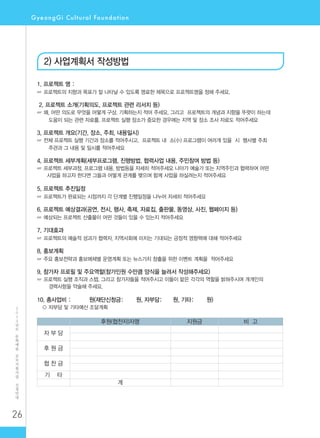 26
2
0
1
2
년
도
문
화
예
술
공
모
지
원
사
업
신
청
안
내
2) 사업계획서 작성방법
1. 프로젝트 명 :
☞ 프로젝트의 지향과 목표가 잘 나타날 수 있도록 명료한 제목으로 프로젝트명을 정해 주세요.
2. 프로젝트 소개(기획의도, 프로젝트 관련 리서치 등)
☞ 왜, 어떤 의도로 무엇을 어떻게 구상, 기획하는지 적어 주세요. 그리고 프로젝트의 개념과 지향을 뚜렷이 하는데
도움이 되는 관련 자료를, 프로젝트 실행 장소가 중요한 경우에는 지역 및 장소 조사 자료도 적어주세요
3. 프로젝트 개요(기간, 장소, 주최, 내용일시)
☞ 전체 프로젝트 실행 기간과 장소를 적어주시고, 프로젝트 내 소(小) 프로그램이 여러개 있을 시 행사별 주최
주관과 그 내용 및 일시를 적어주세요
4. 프로젝트 세부계획(세부프로그램, 진행방법, 협력사업 내용, 주민참여 방법 등)
☞ 프로젝트 세부과정, 프로그램 내용, 방법등을 자세히 적어주세요 나아가 예술가 또는 지역주민과 협력하여 어떤
사업을 하고자 한다면 그들과 어떻게 관계를 맺으며 함께 사업을 하실려는지 적어주세요
5. 프로젝트 추진일정
☞ 프로젝트가 완료되는 시점까지 각 단계별 진행일정을 나누어 자세히 적어주세요
6. 프로젝트 예상결과(공연, 전시, 행사, 축제, 자료집, 출판물, 동영상, 사진, 웹페이지 등)
☞ 예상되는 프로젝트 산출물이 어떤 것들이 있을 수 있는지 적어주세요
7. 기대효과
☞ 프로젝트의 예술적 성과가 협력자, 지역사회에 미치는 기대되는 긍정적 영향력에 대해 적어주세요
8. 홍보계획
☞ 주요 홍보전략과 홍보매체별 운영계획 또는 뉴스가치 창출을 위한 이벤트 계획을 적어주세요
9. 참가자 프로필 및 주요역할(참가인원 수만큼 양식을 늘려서 작성해주세요)
☞ 프로젝트 실행 조직과 스텝, 그리고 참가자들을 적어주시고 이들이 맡은 각각의 역할을 밝혀주시며 개개인의
경력사항을 약술해 주세요.
10. 총사업비 : 원(재단신청금: 원, 자부담: 원, 기타: 원)
○ 자부담 및 기타예산 조달계획
후원(협찬자)자명 지원금 비 고
자 부 담
후 원 금
협 찬 금
기 타
계
 