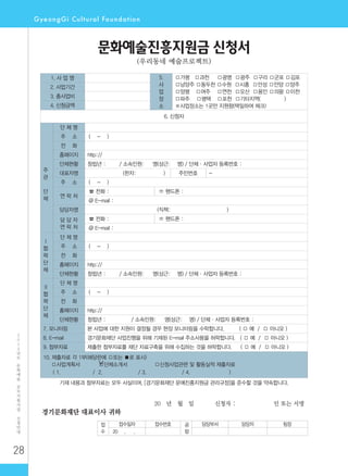 28
2
0
1
2
년
도
문
화
예
술
공
모
지
원
사
업
신
청
안
내
20 년 월 일 신청자 : 인 또는 서명
접
수
접수일자 접수번호 공
람
담당부서 담당자 팀장
20 . .
경기문화재단 대표이사 귀하
문화예술진흥지원금 신청서
(우리동네 예술프로젝트)
1. 사 업 명 5.
사
업
장
소
□가평 □과천 □광명 □광주 □구리 □군포 □김포
□남양주 □동두천 □수원 □시흥 □안성 □안양 □양주
□양평 □여주 □연천 □오산 □용인 □의왕 □이천
□파주 □평택 □포천 □기타지역( )
※사업장소는 1곳만 지원함(택일하여 체크)
2. 사업기간
3. 총사업비
4. 신청금액
6. 신청자
주
관
단
체
단 체 명
주 소 ( - )
전 화
홈페이지 http://
단체현황 창립년 : / 소속인원: 명(상근: 명) / 단체·사업자 등록번호 :
대표자명 (한자: ) 주민번호 -
주 소 ( - )
연 락 처
☎ 전화 : ☏ 핸드폰 :
@ E-mail :
담당자명 (직책: )
담 당 자
연 락 처
☎ 전화 : ☏ 핸드폰 :
@ E-mail :
Ⅰ
협
력
단
체
단 체 명
주 소 ( - )
전 화
홈페이지 http://
단체현황 창립년 : / 소속인원: 명(상근: 명) / 단체·사업자 등록번호 :
Ⅱ
협
력
단
체
단 체 명
주 소 ( - )
전 화
홈페이지 http://
단체현황 창립년 : / 소속인원: 명(상근: 명) / 단체·사업자 등록번호 :
7. 모니터링 본 사업에 대한 지원이 결정될 경우 현장 모니터링을 수락합니다. ( □ 예 / □ 아니오 )
8. E-mail 경기문화재단 사업진행을 위해 기재된 E-mail 주소사용을 허락합니다. ( □ 예 / □ 아니오 )
9. 첨부자료 제출한 첨부자료를 재단 자료구축을 위해 수집하는 것을 허락합니다. ( □ 예 / □ 아니오 )
10. 제출자료 각 1부(해당란에 □또는 ■로 표시)
□사업계획서 □단체소개서 □신청사업관련 및 활동실적 제출자료
( 1. / 2. / 3. / 4. )
기재 내용과 첨부자료는 모두 사실이며, [경기문화재단 문예진흥지원금 관리규정]을 준수할 것을 약속합니다.
 