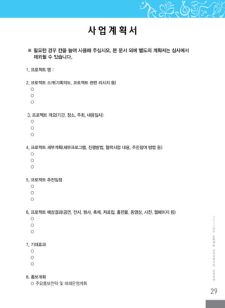 29
2
0
1
2
년
도
문
화
예
술
공
모
지
원
사
업
신
청
안
내
사 업 계 획 서
1. 프로젝트 명 :
2. 프로젝트 소개(기획의도, 프로젝트 관련 리서치 등)
○
○
○
3. 프로젝트 개요(기간, 장소, 주최, 내용일시)
○
○
○
4. 프로젝트 세부계획(세부프로그램, 진행방법, 협력사업 내용, 주민참여 방법 등)
○
○
○
5. 프로젝트 추진일정
○
○
○
6. 프로젝트 예상결과(공연, 전시, 행사, 축제, 자료집, 출판물, 동영상, 사진, 웹페이지 등)
○
○
○
7. 기대효과
○
○
○
8. 홍보계획
○ 주요홍보전략 및 매체운영계획
※ 필요한 경우 칸을 늘여 사용해 주십시오. 본 문서 외에 별도의 계획서는 심사에서
제외될 수 있습니다.
 