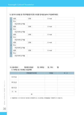 30
2
0
1
2
년
도
문
화
예
술
공
모
지
원
사
업
신
청
안
내
9. 참가자 프로필 및 주요역할(참가인원 수만큼 양식을 늘려서 작성해주세요)
1
성명 전화 E-mail
주소
주요직책 및 역할
2
성명 전화 E-mail
주소
주요직책 및 역할
3
성명 전화 E-mail
주소
주요직책 및 역할
4
성명 전화 E-mail
주소
주요직책 및 역할
5
성명 전화 E-mail
주소
주요직책 및 역할
10. 총사업비 : 원(재단신청금: 원, 자부담: 원, 기타: 원)
○ 자부담 및 기타예산 조달계획
후원(협찬자)자명 지원금 비 고
자 부 담
후 원 금
협 찬 금
기 타
계
※ 현물후원도 시가기준으로 계산해서 반영해주시고, 비고란에는 후원물품을 기재해주시기 바랍니다.
 