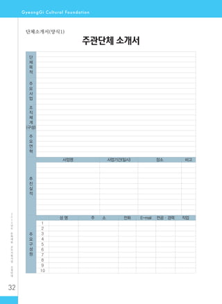 32
2
0
1
2
년
도
문
화
예
술
공
모
지
원
사
업
신
청
안
내
주관단체 소개서
단
체
목
적
주
요
사
업
조
직
체
계
(구성)
주
요
연
혁
추
진
실
적
사업명 사업기간(일시) 장소 비고
주
요
구
성
원
성 명 주 소 전화 E-mail 전공·경력 직업
1
2
3
4
5
6
7
8
9
10
단체소개서(양식1)
 