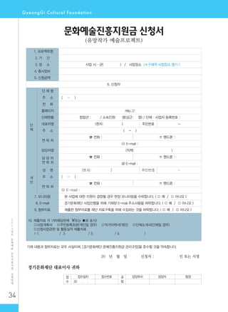 34
2
0
1
2
년
도
문
화
예
술
공
모
지
원
사
업
신
청
안
내
20 년 월 일 신청자 : 인 또는 서명
접
수
접수일자 접수번호 공
람
담당부서 담당자 팀장
20 . .
경기문화재단 대표이사 귀하
문화예술진흥지원금 신청서
(유망작가 예술프로젝트)
1. 프로젝트명
2. 기 간
3. 장 소 사업 시·군( ) / 사업장소 (※구체적 사업장소 명기 )
4. 총사업비
5. 신청금액
6. 신청자
단
체
단 체 명
주 소 ( - )
전 화
홈페이지 http://
단체현황 창립년 : / 소속인원: 명(상근: 명) / 단체·사업자 등록번호 :
대표자명 (한자: ) 주민번호 -
주 소 ( - )
연 락 처
☎ 전화 : ☏ 핸드폰 :
@ E-mail :
담당자명 (직책: )
담 당 자
연 락 처
☎ 전화 : ☏ 핸드폰 :
@ E-mail :
개
인
성 명 (한자: ) 주민번호 -
주 소 ( - )
연 락 처
☎ 전화 : ☏ 핸드폰 :
@ E-mail :
7. 모니터링 본 사업에 대한 지원이 결정될 경우 현장 모니터링을 수락합니다. ( □ 예 / □ 아니오 )
8. E-mail 경기문화재단 사업진행을 위해 기재된 E-mail 주소사용을 허락합니다. ( □ 예 / □ 아니오 )
9. 첨부자료 제출한 첨부자료를 재단 자료구축을 위해 수집하는 것을 허락합니다. ( □ 예 / □ 아니오 )
10. 제출자료 각 1부(해당란에 □또는 ■로 표시)
□사업계획서 □주민등록초본(개인일 경우) □작가이력서(개인) □단체소개서(단체일 경우)
□신청사업관련 및 활동실적 제출자료
( 1. / 2. / 3. / 4. )
기재 내용과 첨부자료는 모두 사실이며, [경기문화재단 문예진흥지원금 관리규정]을 준수할 것을 약속합니다.
 