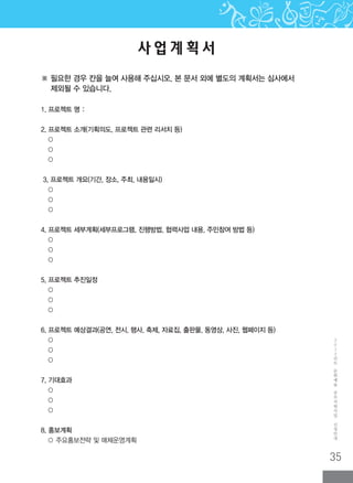 35
2
0
1
2
년
도
문
화
예
술
공
모
지
원
사
업
신
청
안
내
사 업 계 획 서
1. 프로젝트 명 :
2. 프로젝트 소개(기획의도, 프로젝트 관련 리서치 등)
○
○
○
3. 프로젝트 개요(기간, 장소, 주최, 내용일시)
○
○
○
4. 프로젝트 세부계획(세부프로그램, 진행방법, 협력사업 내용, 주민참여 방법 등)
○
○
○
5. 프로젝트 추진일정
○
○
○
6. 프로젝트 예상결과(공연, 전시, 행사, 축제, 자료집, 출판물, 동영상, 사진, 웹페이지 등)
○
○
○
7. 기대효과
○
○
○
8. 홍보계획
○ 주요홍보전략 및 매체운영계획
※ 필요한 경우 칸을 늘여 사용해 주십시오. 본 문서 외에 별도의 계획서는 심사에서
제외될 수 있습니다.
 