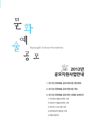 3
2
0
1
2
년
도
문
화
예
술
공
모
지
원
사
업
신
청
안
내
1. 2012년 문화예술 공모지원사업 제도변화
2. 2012년 문화예술 공모지원사업 개요
3. 2012년 문화예술 공모지원 사업별 상세안내
1) 우리동네 예술프로젝트 지원
2) 유망작가 예술프로젝트 지원
3) 레지던시 프로그램 지원
4) 공연장상주단체육성 지원
5) 예정사업안내
2012년
공모지원사업안내
 