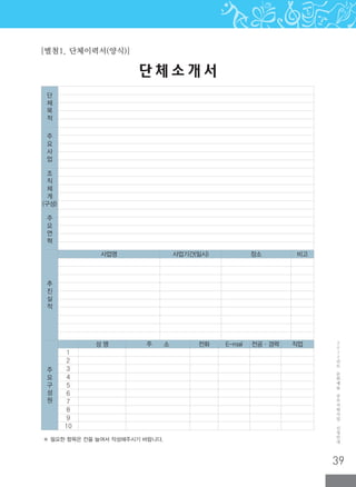39
2
0
1
2
년
도
문
화
예
술
공
모
지
원
사
업
신
청
안
내
※ 필요한 항목은 칸을 늘여서 작성해주시기 바랍니다.
단 체 소 개 서
[별첨1. 단체이력서(양식)]
단
체
목
적
주
요
사
업
조
직
체
계
(구성)
주
요
연
혁
추
진
실
적
사업명 사업기간(일시) 장소 비고
주
요
구
성
원
성 명 주 소 전화 E-mail 전공·경력 직업
1
2
3
4
5
6
7
8
9
10
 