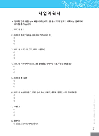 41
2
0
1
2
년
도
문
화
예
술
공
모
지
원
사
업
신
청
안
내
사 업 계 획 서
1. 프로그램 명 :
2. 프로그램 소개(기획의도, 프로젝트 관련 리서치 등)
○
○
○
3. 프로그램 개요(기간, 장소, 주최, 내용일시)
○
○
○
4. 프로그램 세부계획(세부프로그램, 진행방법, 협력사업 내용, 주민참여 방법 등)
○
○
○
5. 프로그램 추진일정
○
○
○
6. 프로그램 예상결과(공연, 전시, 행사, 축제, 자료집, 출판물, 동영상, 사진, 웹페이지 등)
○
○
○
7. 기대효과
○
○
○
8. 홍보계획
○ 주요홍보전략 및 매체운영계획
※ 필요한 경우 칸을 늘여 사용해 주십시오. 본 문서 외에 별도의 계획서는 심사에서
제외될 수 있습니다.
 