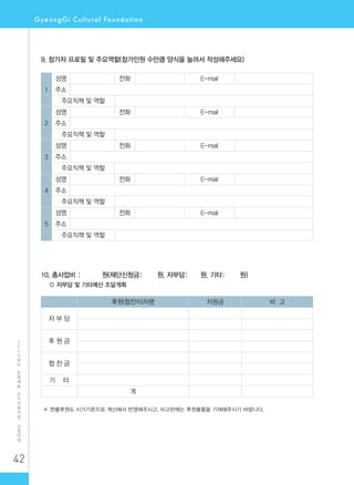 42
2
0
1
2
년
도
문
화
예
술
공
모
지
원
사
업
신
청
안
내
9. 참가자 프로필 및 주요역할(참가인원 수만큼 양식을 늘려서 작성해주세요)
1
성명 전화 E-mail
주소
주요직책 및 역할
2
성명 전화 E-mail
주소
주요직책 및 역할
3
성명 전화 E-mail
주소
주요직책 및 역할
4
성명 전화 E-mail
주소
주요직책 및 역할
5
성명 전화 E-mail
주소
주요직책 및 역할
10. 총사업비 : 원(재단신청금: 원, 자부담: 원, 기타: 원)
○ 자부담 및 기타예산 조달계획
후원(협찬자)자명 지원금 비 고
자 부 담
후 원 금
협 찬 금
기 타
계
※ 현물후원도 시가기준으로 계산해서 반영해주시고, 비고란에는 후원물품을 기재해주시기 바랍니다.
 