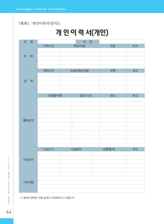 44
2
0
1
2
년
도
문
화
예
술
공
모
지
원
사
업
신
청
안
내
성 명 직 업
학 력
수학기간 학교(과정) 전공 비고
경 력
재직기간 소속(직장/단체) 직책 비고
활동실적
사업(행사)명 일시(기간) 장소 비고
수상실적
수상시기 시상분야 상명(훈격) 비고
기타사항
※ 필요한 항목은 칸을 늘여서 작성해주시기 바랍니다.
개 인 이 력 서(개인)
[별첨1. 개인이력서(양식)]
 