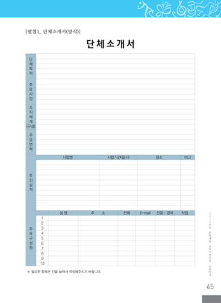 45
2
0
1
2
년
도
문
화
예
술
공
모
지
원
사
업
신
청
안
내
※ 필요한 항목은 칸을 늘여서 작성해주시기 바랍니다.
단 체 소 개 서
[별첨1. 단체소개서(양식)]
단
체
목
적
주
요
사
업
조
직
체
계
(구성)
주
요
연
혁
추
진
실
적
사업명 사업기간(일시) 장소 비고
주
요
구
성
원
성 명 주 소 전화 E-mail 전공·경력 직업
1
2
3
4
5
6
7
8
9
10
 