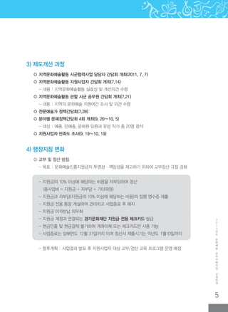 5
2
0
1
2
년
도
문
화
예
술
공
모
지
원
사
업
신
청
안
내
3) 제도개선 과정
○ 지역문화예술활동 시군협력사업 담당자 간담회 개최(2011. 7. 7)
○ 지역문화예술활동 지원사업자 간담회 개최(7.14)
- 내용 : 지역문화예술활동 실효성 및 개선의견 수렴
○ 지역문화예술활동 관할 시군 공무원 간담회 개최(7.21)
- 내용 : 지역의 문화예술 지원여건 조사 및 의견 수렴
○ 전문예술가 정책간담회(7.28)
○ 분야별 문예정책간담회 4회 개최(9. 20∼10. 5)
- 대상 : 예총, 민예총, 문화원 임원과 유망 작가 총 20명 참석
○ 지원사업자 만족도 조사(9. 19∼10. 19)
4) 행정지침 변화
○ 교부 및 정산 방침
- 목표 : 문화예술진흥지원금의 투명성·책임성을 제고하기 위하여 교부정산 규정 강화
- 지원금의 10% 이상에 해당하는 비용을 자부담하여 정산
(총사업비 = 지원금 + 자부담 + 기타재원)
- 지원금과 자부담(지원금의 10% 이상에 해당하는 비용)의 집행 영수증 제출
- 지원금 전용 통장 개설하여 관리하고 사업종료 후 해지
- 지원금 이자반납 의무화
- 지원금 계정과 연결되는 경기문화재단 지원금 전용 체크카드 발급
- 현금인출 및 현금결제 불가하며 계좌이체 또는 체크카드만 사용 가능
- 사업종료는 당해연도 12월 31일까지 이며 정산서 제출시기는 익년도 1월10일까지
- 향후계획 : 사업결과 발표 후 지원사업자 대상 교부/정산 교육 프로그램 운영 예정
 