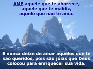 AME aquele que te aborrece,
       aquele que te maldiz,
      aquele que não te ama.




E nunca deixe de amar aqueles que te
são queridos, pois são jóias que Deus
  colocou para enriquecer sua vida.
 