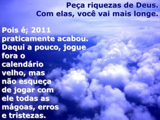 Peça riquezas de Deus.
       Com elas, você vai mais longe.

Pois é; 2011
praticamente acabou.
Daqui a pouco, jogue
fora o
calendário
velho, mas
não esqueça
de jogar com
ele todas as
mágoas, erros
e tristezas.
 