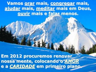 Vamos orar mais, congregar mais,
 ajudar mais, meditar mais em Deus,
      ouvir mais e falar menos.




Em 2012 procuremos renovar
nossa mente, colocando o AMOR
e a CARIDADE em primeiro plano.
 
