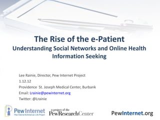 The Rise of the e-Patient Understanding Social Networks and Online Health Information Seeking Lee Rainie, Director, Pew Internet Project 1.12.12 Providence  St. Joseph Medical Center, Burbank Email:  [email_address] Twitter: @Lrainie  
