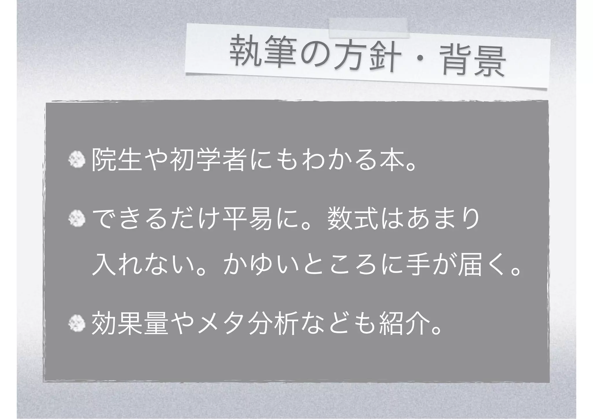 執筆の方針・背景


院生や初学者にもわかる本。

できるだけ平易に。数式はあまり
入れない。かゆいところに手が届く。

効果量やメタ分析なども紹介。
 