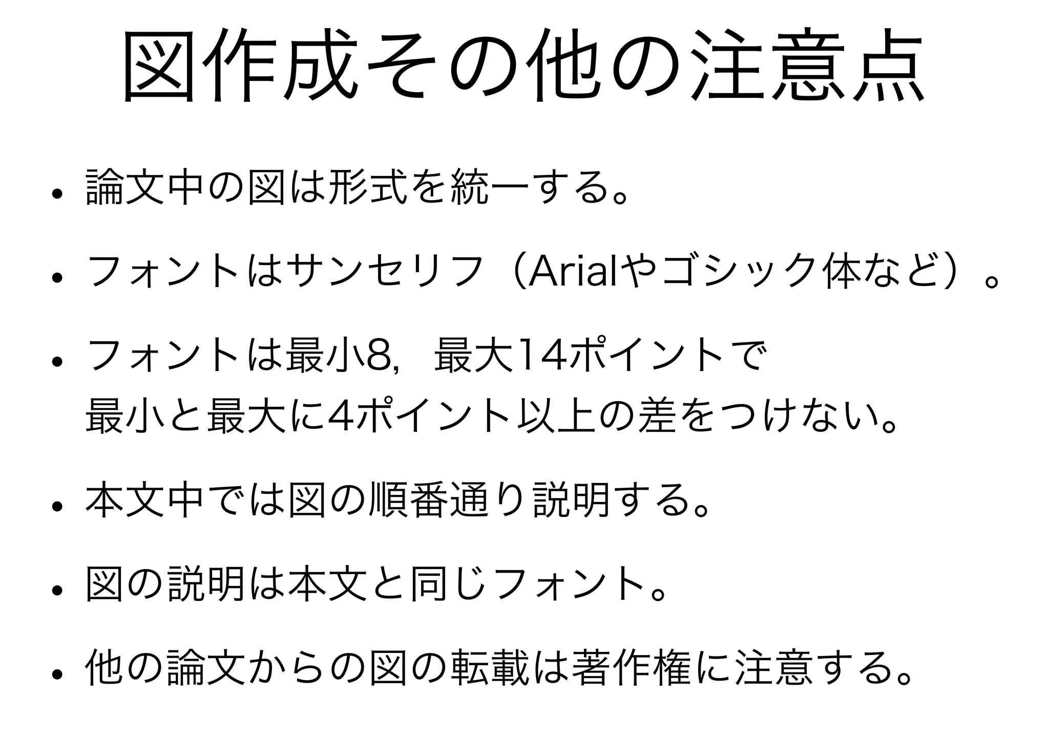 図作成その他の注意点
• 論文中の図は形式を統一する。
• フォントはサンセリフ（Arialやゴシック体など）。
• フォントは最小8，最大14ポイントで
 最小と最大に4ポイント以上の差をつけない。

• 本文中では図の順番通り説明する。
• 図の説明は本文と同じフォント。
• 他の論文からの図の転載は著作権に注意する。
 