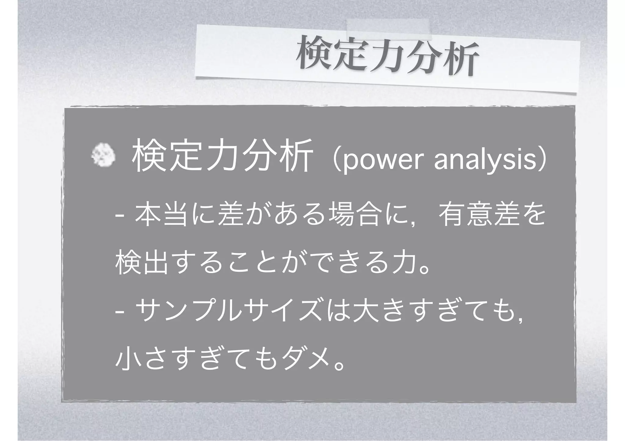 検定力分析

検定力分析（power analysis）
- 本当に差がある場合に，有意差を
検出することができる力。
- サンプルサイズは大きすぎても，
小さすぎてもダメ。
 
