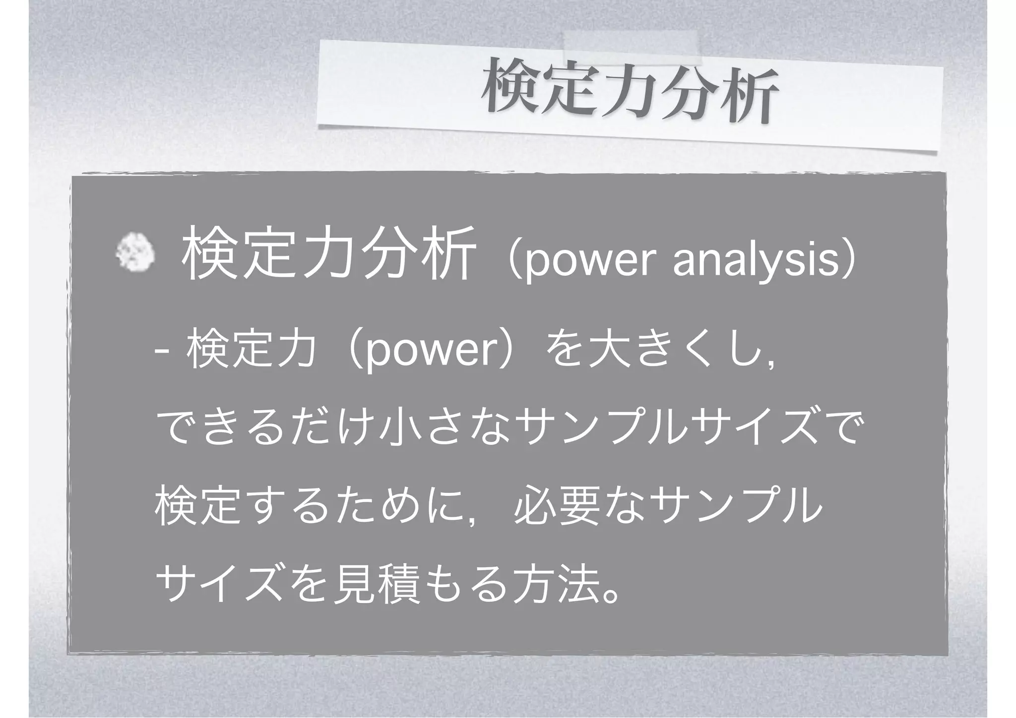 検定力分析

検定力分析（power analysis）
- 検定力（power）を大きくし，
できるだけ小さなサンプルサイズで
検定するために，必要なサンプル
サイズを見積もる方法。
 