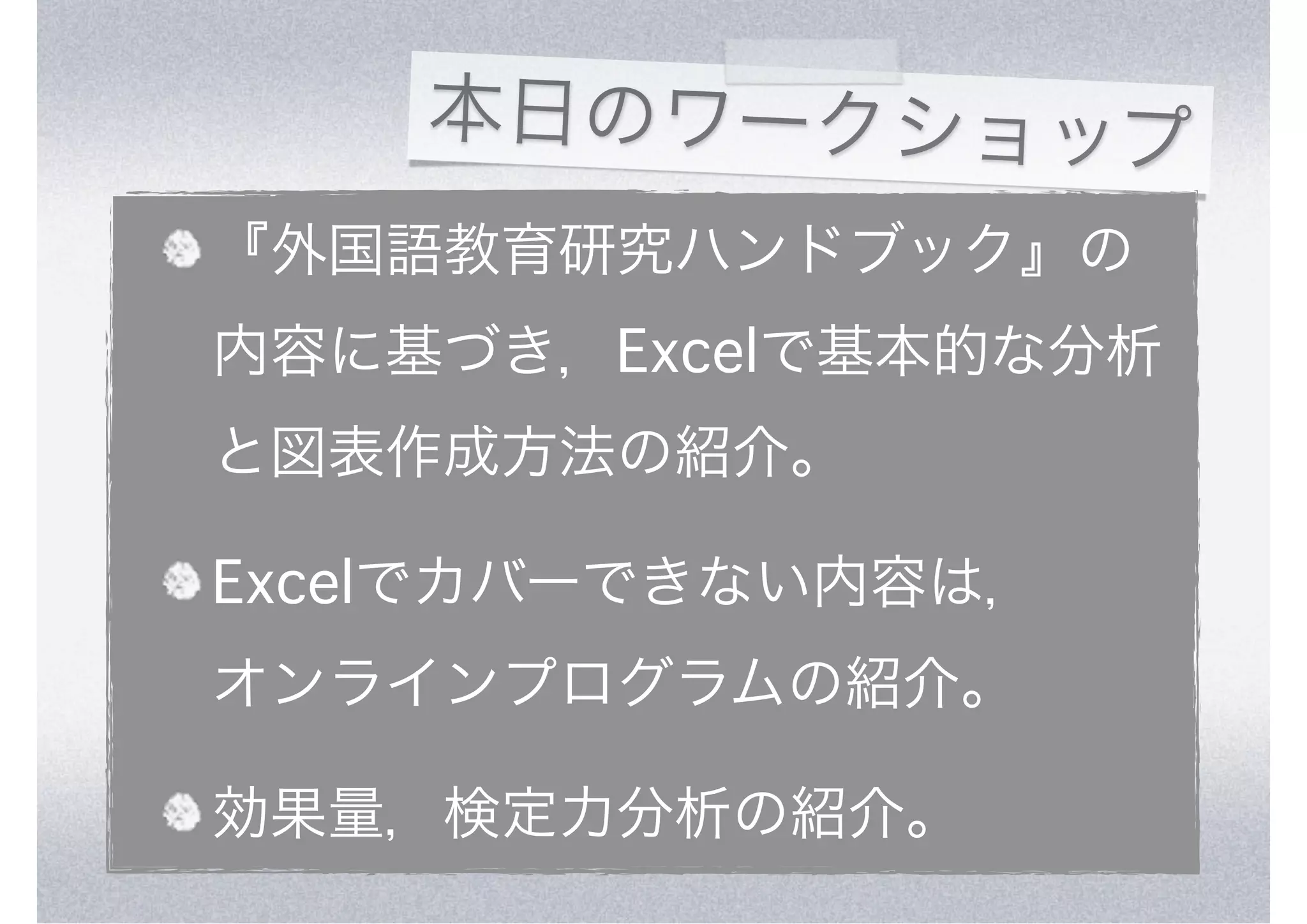 本日のワークショップ
『外国語教育研究ハンドブック』の
内容に基づき，Excelで基本的な分析
と図表作成方法の紹介。

Excelでカバーできない内容は，
オンラインプログラムの紹介。

効果量，検定力分析の紹介。
 