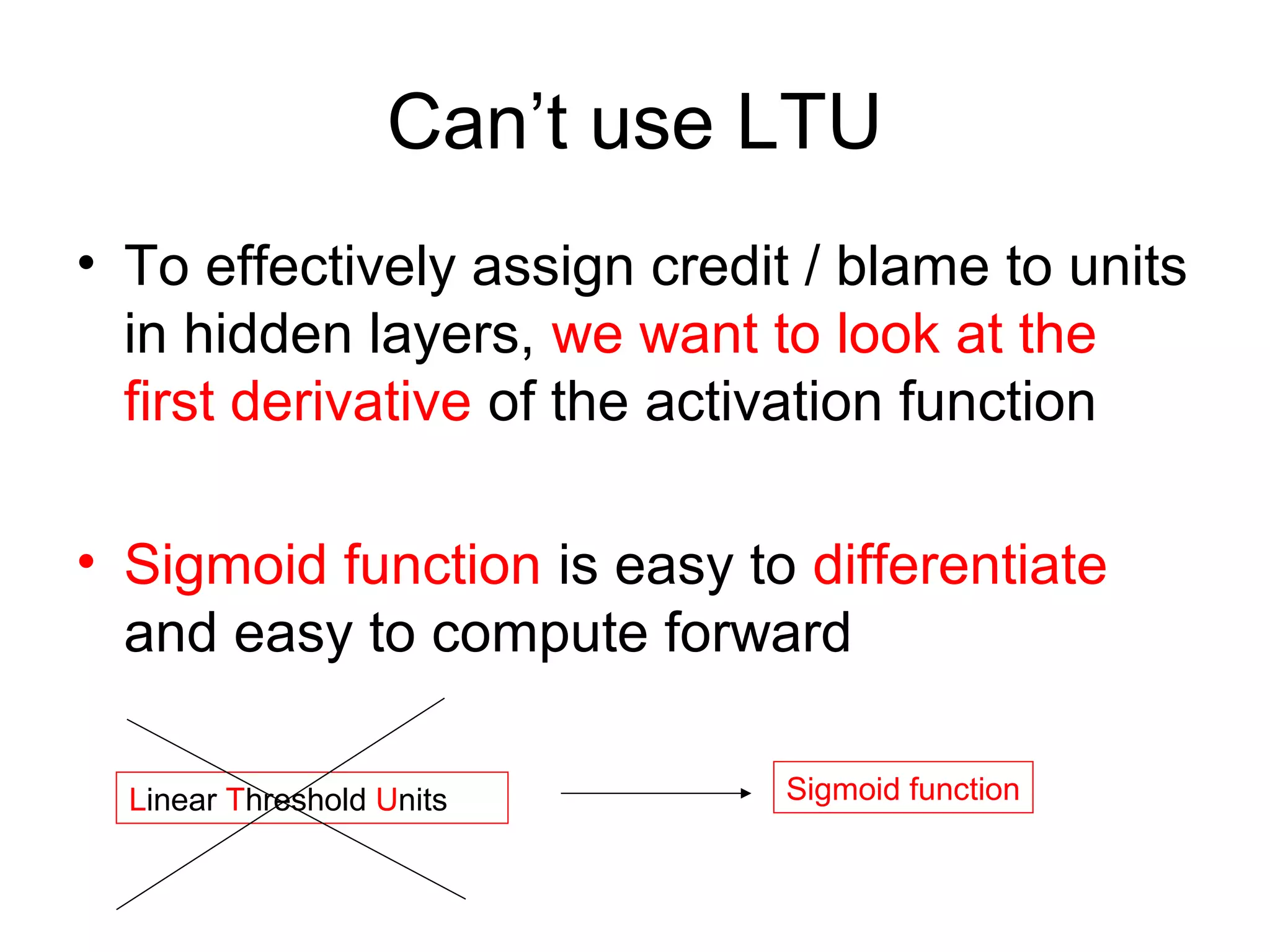 Can’t use LTU
• To effectively assign credit / blame to units
in hidden layers, we want to look at the
first derivative of the activation function
• Sigmoid function is easy to differentiate
and easy to compute forward
Linear Threshold Units Sigmoid function
 