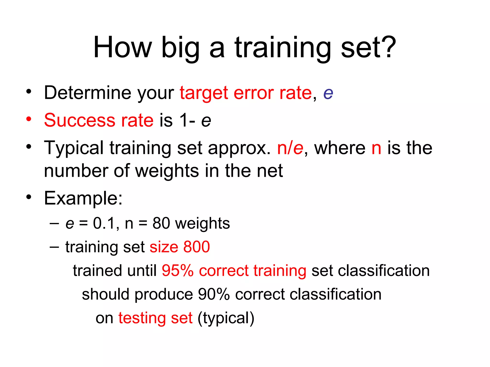 How big a training set?
• Determine your target error rate, e
• Success rate is 1- e
• Typical training set approx. n/e, where n is the
number of weights in the net
• Example:
– e = 0.1, n = 80 weights
– training set size 800
trained until 95% correct training set classification
should produce 90% correct classification
on testing set (typical)
 