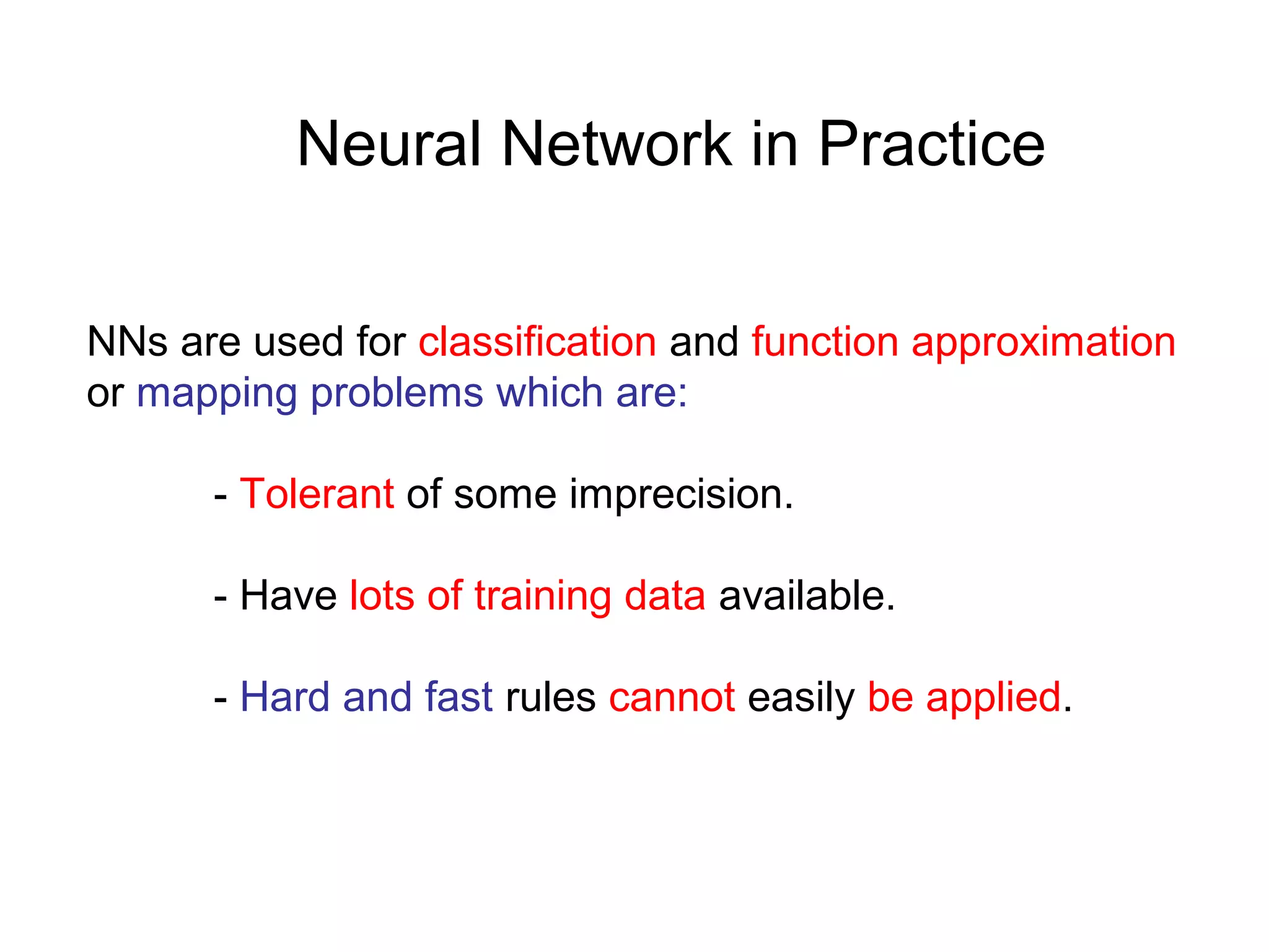 Neural Network in Practice
NNs are used for classification and function approximation
or mapping problems which are:
- Tolerant of some imprecision.
- Have lots of training data available.
- Hard and fast rules cannot easily be applied.
 