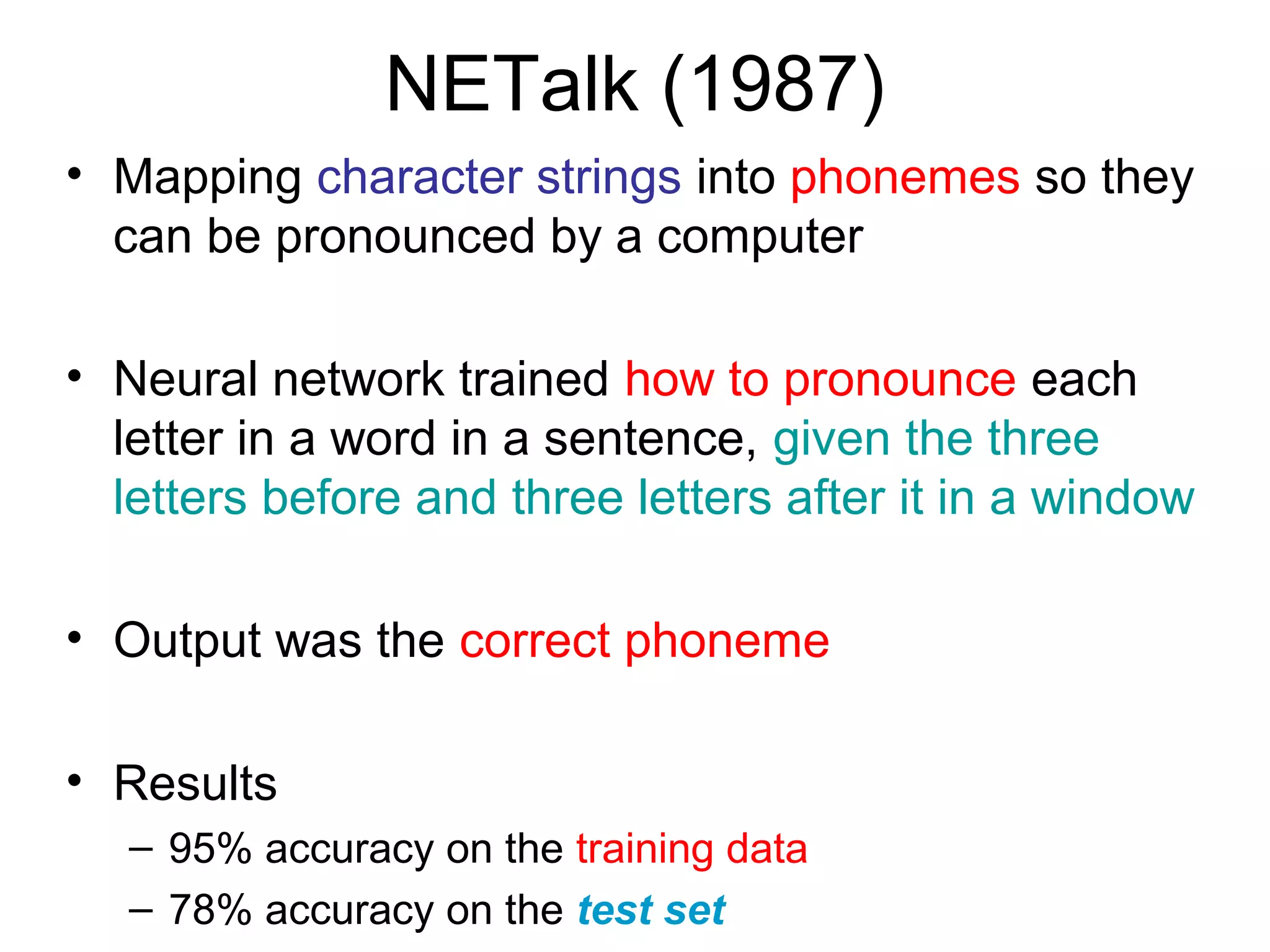 NETalk (1987)
• Mapping character strings into phonemes so they
can be pronounced by a computer
• Neural network trained how to pronounce each
letter in a word in a sentence, given the three
letters before and three letters after it in a window
• Output was the correct phoneme
• Results
– 95% accuracy on the training data
– 78% accuracy on the test set
 