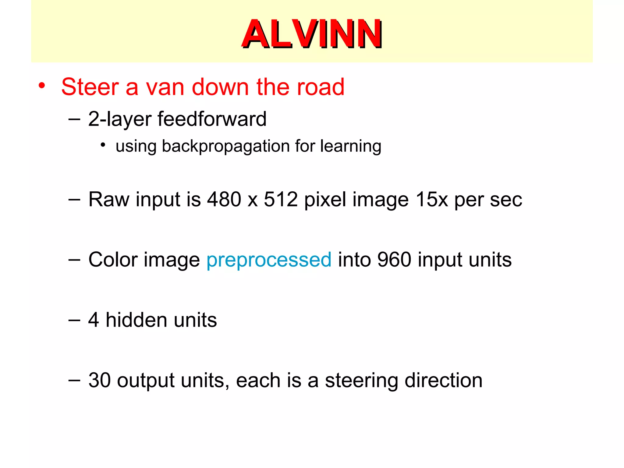 ALVINNALVINN
• Steer a van down the road
– 2-layer feedforward
• using backpropagation for learning
– Raw input is 480 x 512 pixel image 15x per sec
– Color image preprocessed into 960 input units
– 4 hidden units
– 30 output units, each is a steering direction
 
