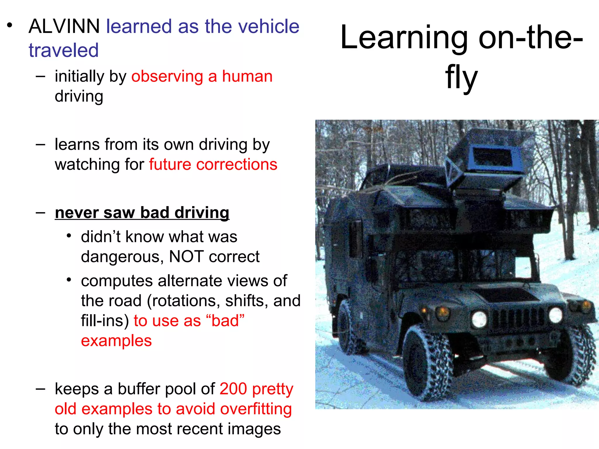 Learning on-the-
fly
• ALVINN learned as the vehicle
traveled
– initially by observing a human
driving
– learns from its own driving by
watching for future corrections
– never saw bad driving
• didn’t know what was
dangerous, NOT correct
• computes alternate views of
the road (rotations, shifts, and
fill-ins) to use as “bad”
examples
– keeps a buffer pool of 200 pretty
old examples to avoid overfitting
to only the most recent images
 