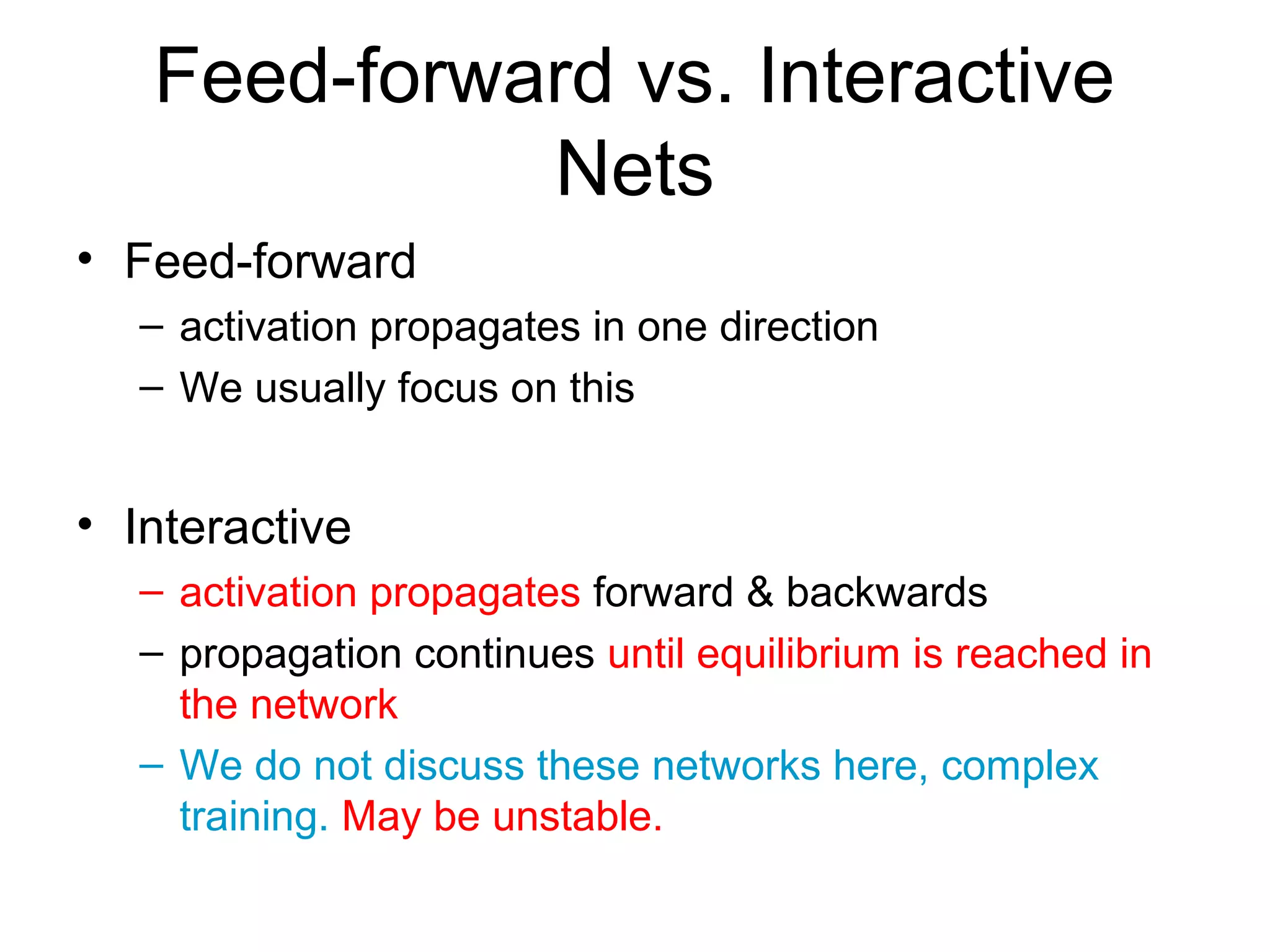 Feed-forward vs. Interactive
Nets
• Feed-forward
– activation propagates in one direction
– We usually focus on this
• Interactive
– activation propagates forward & backwards
– propagation continues until equilibrium is reached in
the network
– We do not discuss these networks here, complex
training. May be unstable.
 