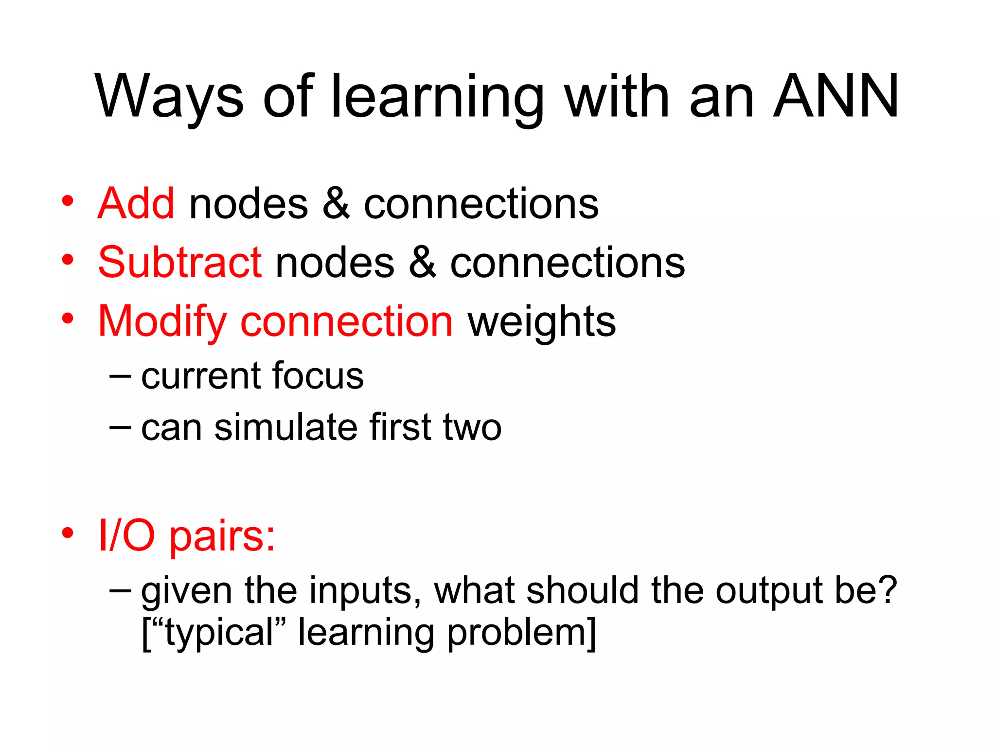 Ways of learning with an ANN
• Add nodes & connections
• Subtract nodes & connections
• Modify connection weights
– current focus
– can simulate first two
• I/O pairs:
– given the inputs, what should the output be?
[“typical” learning problem]
 