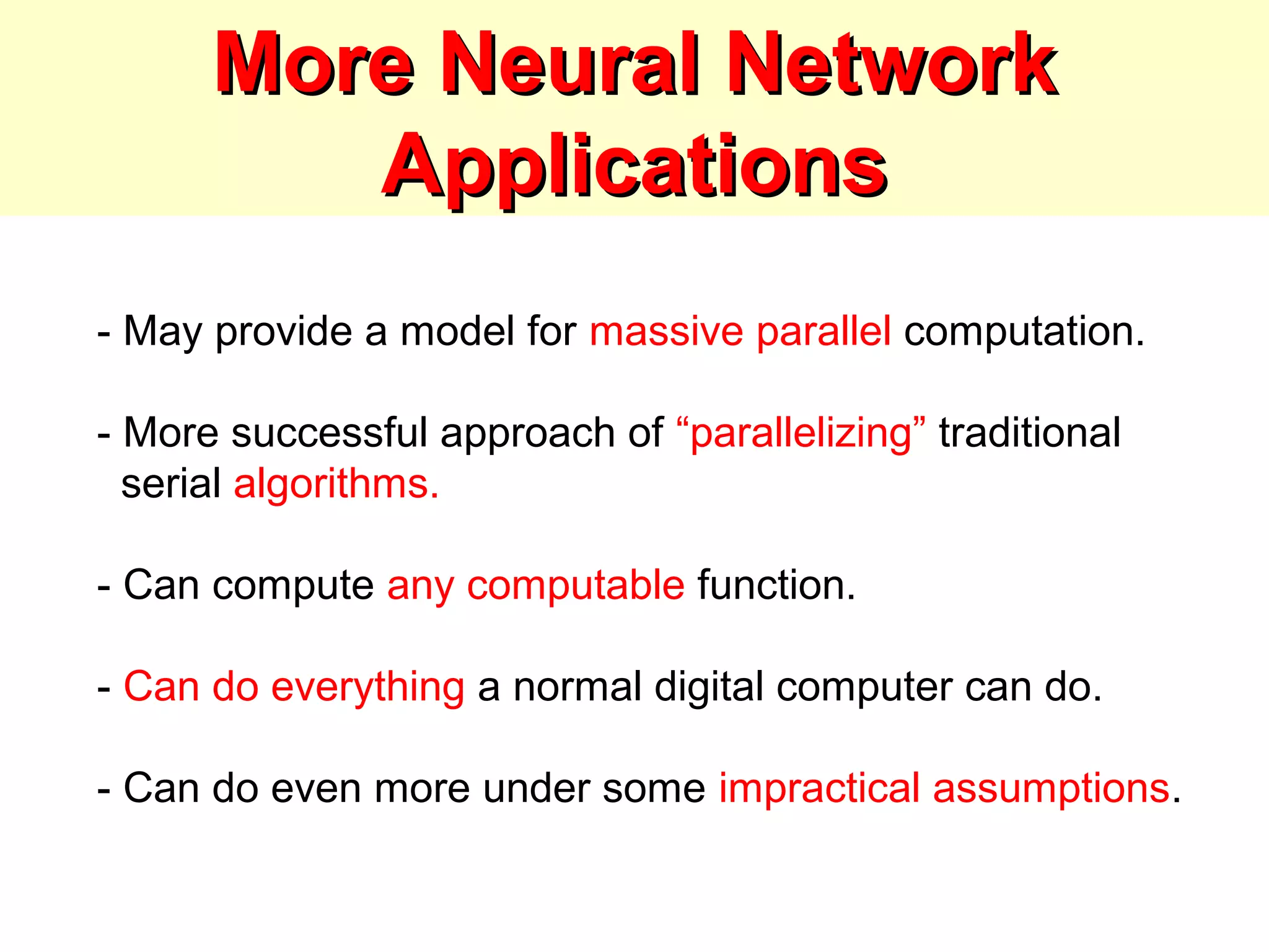 More Neural NetworkMore Neural Network
ApplicationsApplications
- May provide a model for massive parallel computation.
- More successful approach of “parallelizing” traditional
serial algorithms.
- Can compute any computable function.
- Can do everything a normal digital computer can do.
- Can do even more under some impractical assumptions.
 